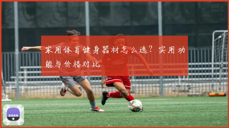 家用体育健身器材怎么选？实用功能与价格对比